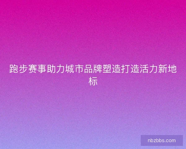 跑步赛事助力城市品牌塑造打造活力新地标