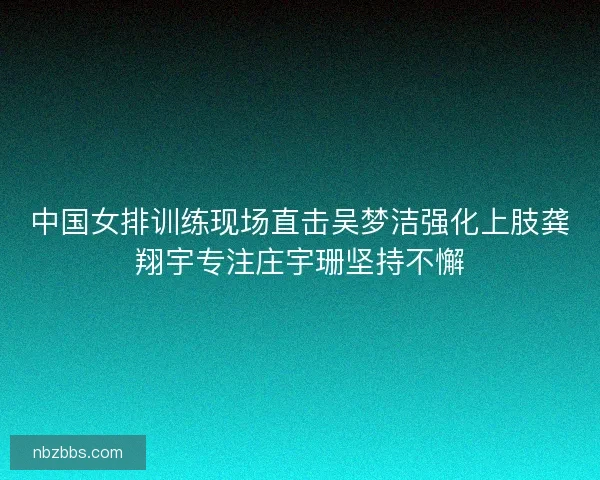 中国女排训练现场直击吴梦洁强化上肢龚翔宇专注庄宇珊坚持不懈