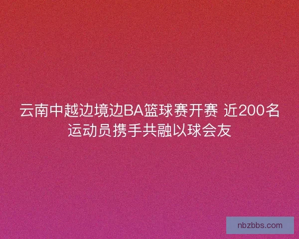 云南中越边境边BA篮球赛开赛 近200名运动员携手共融以球会友