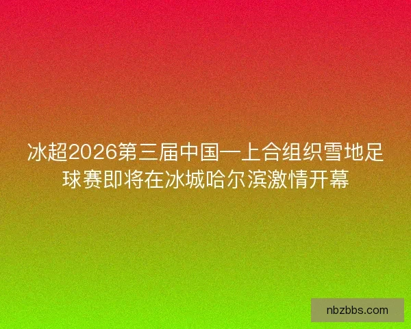 冰超2026第三届中国—上合组织雪地足球赛即将在冰城哈尔滨激情开幕