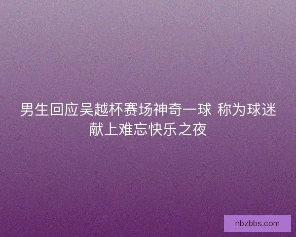 男生回应吴越杯赛场神奇一球 称为球迷献上难忘快乐之夜