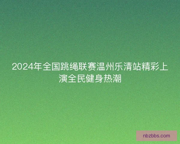 2024年全国跳绳联赛温州乐清站精彩上演全民健身热潮