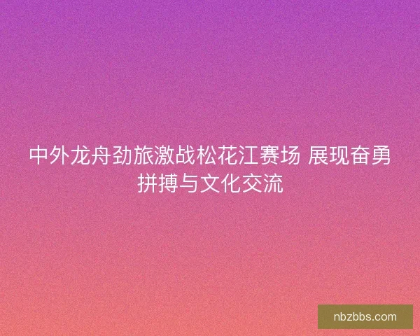 中外龙舟劲旅激战松花江赛场 展现奋勇拼搏与文化交流 中外龙舟劲旅激战松花江赛场 展现奋勇拼搏与文化交流