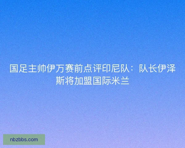 国足主帅伊万赛前点评印尼队:队长伊泽斯将加盟国际米兰 国足主帅伊万赛前点评印尼队:队长伊泽斯将加盟国际米兰