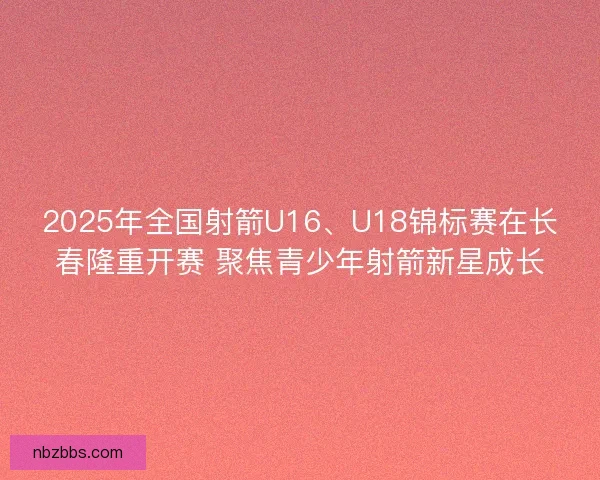 2025年全国射箭U16、U18锦标赛在长春隆重开赛 聚焦青少年射箭新星成长