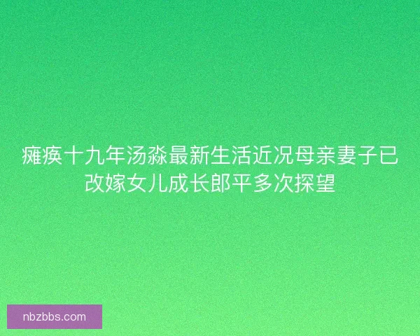 瘫痪十九年汤淼最新生活近况母亲妻子已改嫁女儿成长郎平多次探望