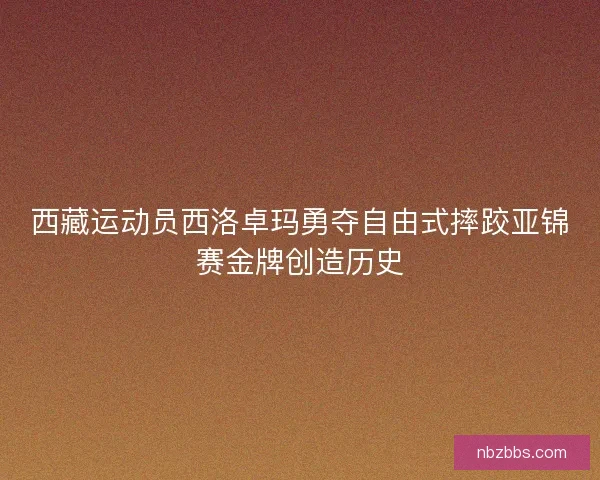 西藏运动员西洛卓玛勇夺自由式摔跤亚锦赛金牌创造历史