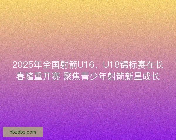 2025年全国射箭U16、U18锦标赛在长春隆重开赛 聚焦青少年射箭新星成长