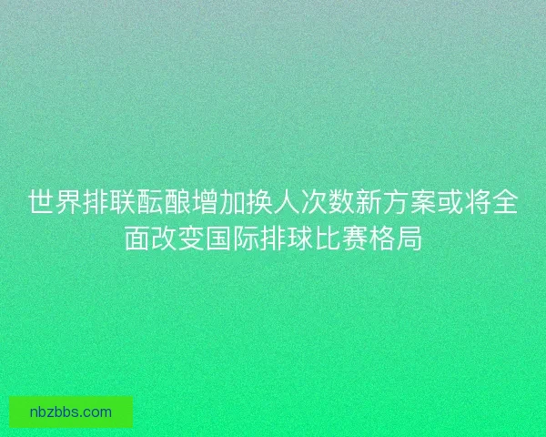 世界排联酝酿增加换人次数新方案或将全面改变国际排球比赛格局 世界排联酝酿增加换人次数新方案或将全面改变国际排球比赛格局