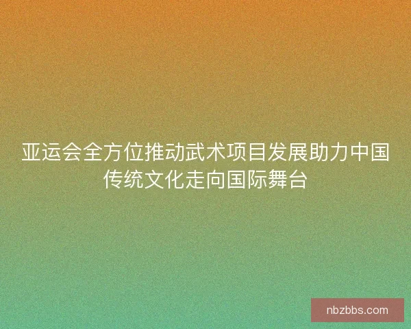 亚运会全方位推动武术项目发展助力中国传统文化走向国际舞台 亚运会全方位推动武术项目发展助力中国传统文化走向国际舞台