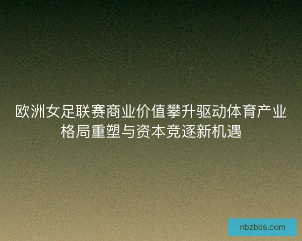 欧洲女足联赛商业价值攀升驱动体育产业格局重塑与资本竞逐新机遇