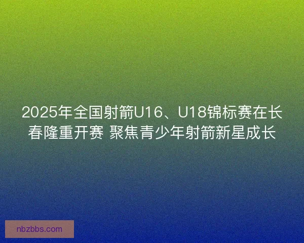 2025年全国射箭U16、U18锦标赛在长春隆重开赛 聚焦青少年射箭新星成长 2025年全国射箭U16、U18锦标赛在长春隆重开赛 聚焦青少年射箭新星成长