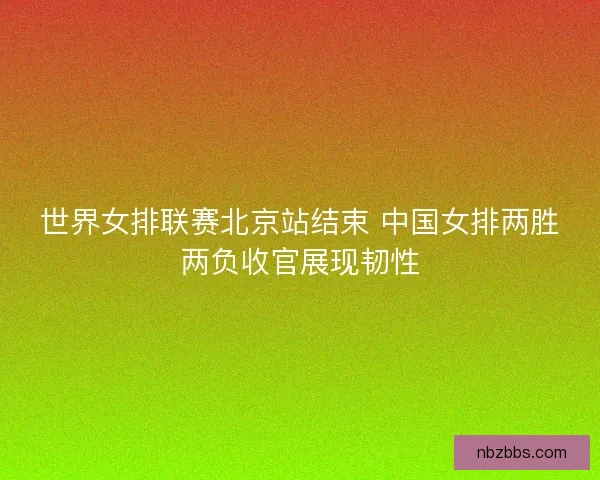 世界女排联赛北京站结束 中国女排两胜两负收官展现韧性 世界女排联赛北京站结束 中国女排两胜两负收官展现韧性