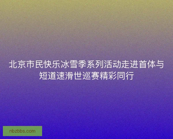 北京市民快乐冰雪季系列活动走进首体与短道速滑世巡赛精彩同行 北京市民快乐冰雪季系列活动走进首体与短道速滑世巡赛精彩同行