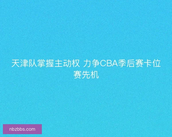 天津队掌握主动权 力争CBA季后赛卡位赛先机 天津队掌握主动权 力争CBA季后赛卡位赛先机
