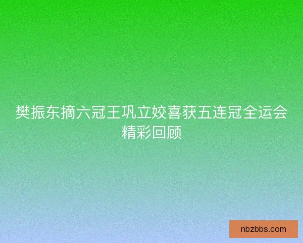 樊振东摘六冠王巩立姣喜获五连冠全运会精彩回顾