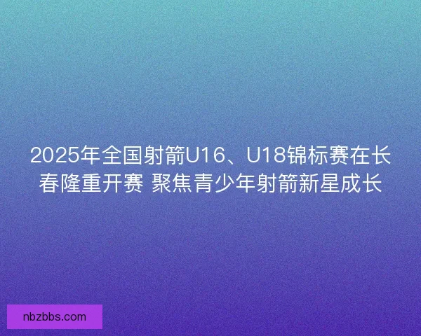2025年全国射箭U16、U18锦标赛在长春隆重开赛 聚焦青少年射箭新星成长