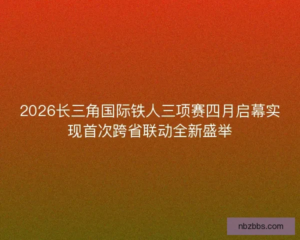 2026长三角国际铁人三项赛四月启幕实现首次跨省联动全新盛举