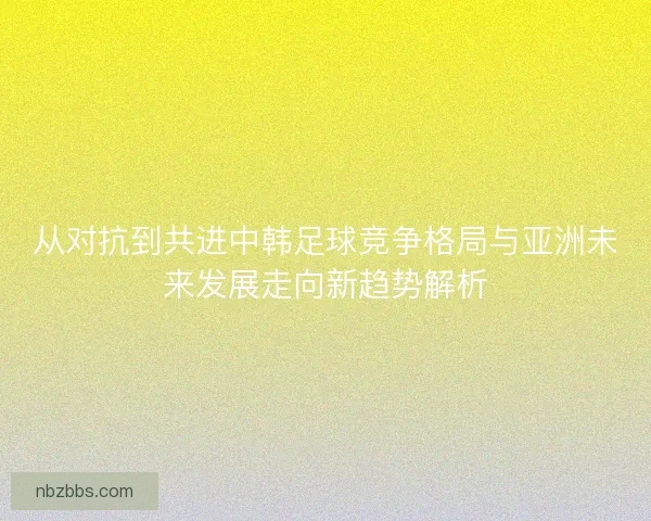从对抗到共进中韩足球竞争格局与亚洲未来发展走向新趋势解析