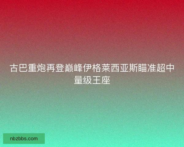 古巴重炮再登巅峰伊格莱西亚斯瞄准超中量级王座