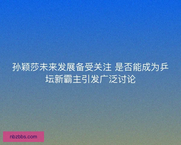 孙颖莎未来发展备受关注 是否能成为乒坛新霸主引发广泛讨论