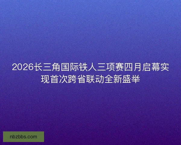 2026长三角国际铁人三项赛四月启幕实现首次跨省联动全新盛举 2026长三角国际铁人三项赛四月启幕实现首次跨省联动全新盛举